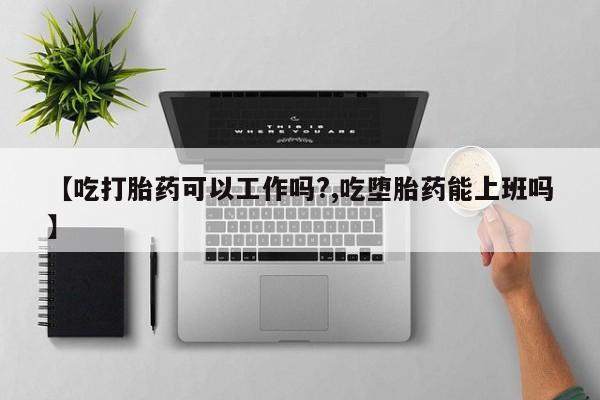 流产药【吃打胎药可以工作吗?,吃堕胎药能上班吗】