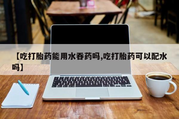 流产药【吃打胎药能用水吞药吗,吃打胎药可以配水吗】