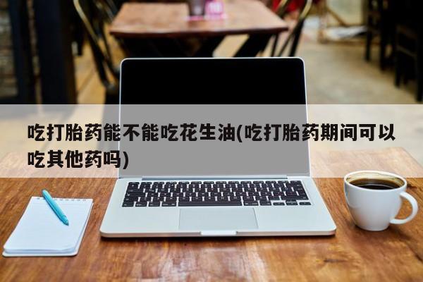 流产药吃打胎药能不能吃花生油(吃打胎药期间可以吃其他药吗)