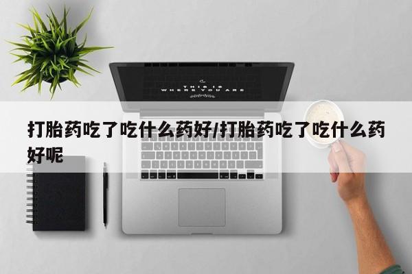 流产药打胎药吃了吃什么药好/打胎药吃了吃什么药好呢