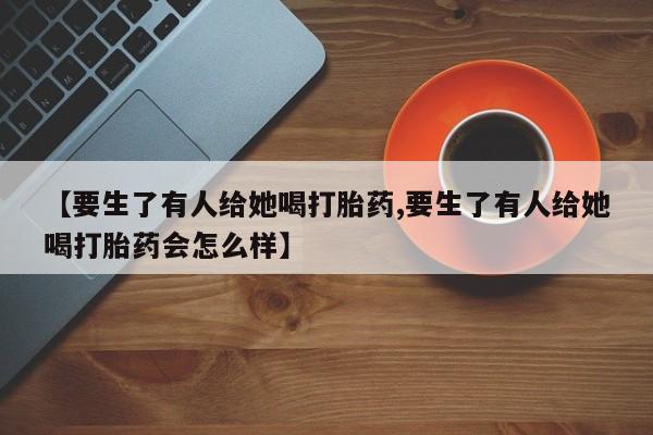 流产药【要生了有人给她喝打胎药,要生了有人给她喝打胎药会怎么样】