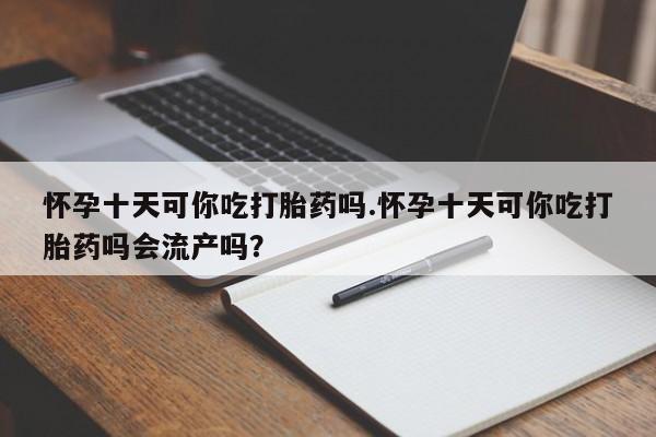 流产药怀孕十天可你吃打胎药吗.怀孕十天可你吃打胎药吗会流产吗？