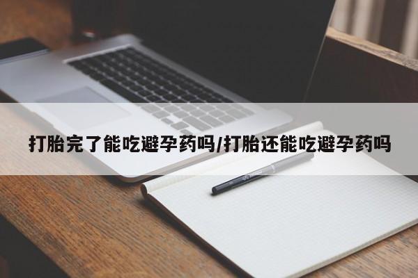 流产药打胎完了能吃避孕药吗/打胎还能吃避孕药吗