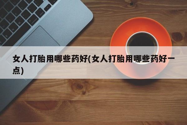 流产药女人打胎用哪些药好(女人打胎用哪些药好一点)