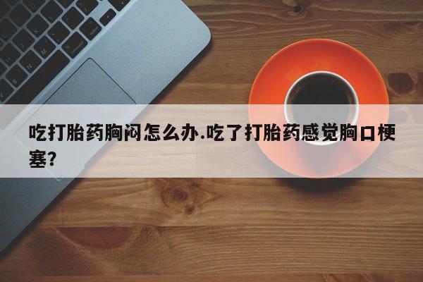 流产药吃打胎药胸闷怎么办.吃了打胎药感觉胸口梗塞？