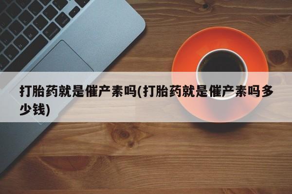 流产药打胎药就是催产素吗(打胎药就是催产素吗多少钱)