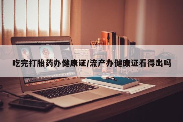 流产药吃完打胎药办健康证/流产办健康证看得出吗