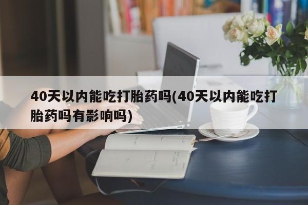 流产药40天以内能吃打胎药吗(40天以内能吃打胎药吗有影响吗)