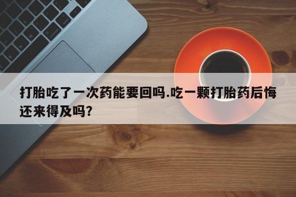 流产药打胎吃了一次药能要回吗.吃一颗打胎药后悔还来得及吗？