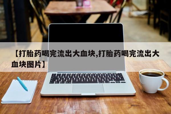 流产药【打胎药喝完流出大血块,打胎药喝完流出大血块图片】