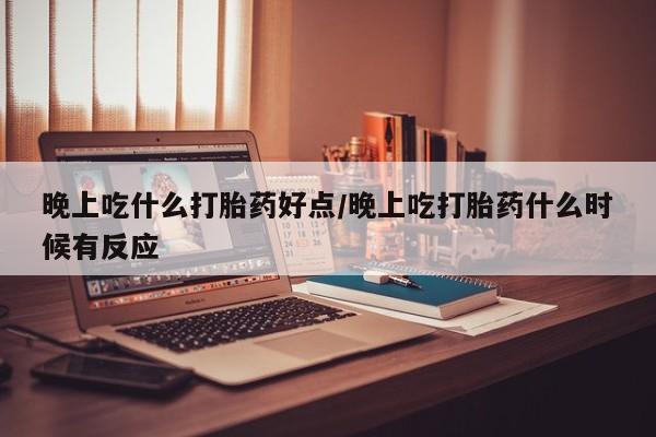 流产药晚上吃什么打胎药好点/晚上吃打胎药什么时候有反应