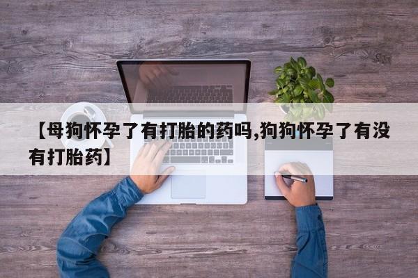 流产药【母狗怀孕了有打胎的药吗,狗狗怀孕了有没有打胎药】