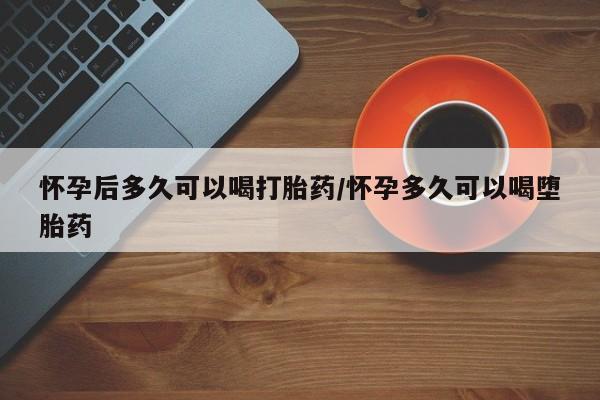 流产药怀孕后多久可以喝打胎药/怀孕多久可以喝堕胎药