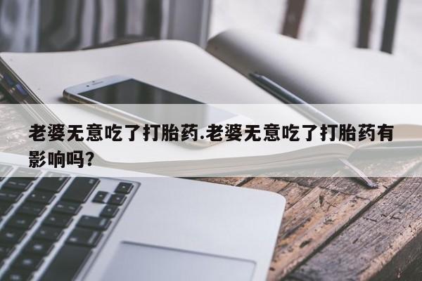 流产药老婆无意吃了打胎药.老婆无意吃了打胎药有影响吗？