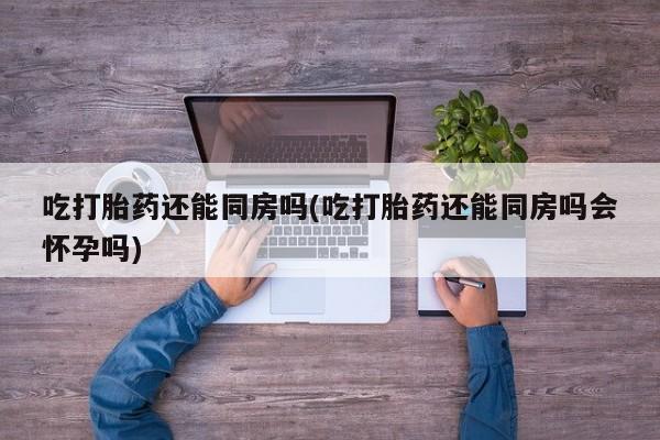 流产药吃打胎药还能同房吗(吃打胎药还能同房吗会怀孕吗)