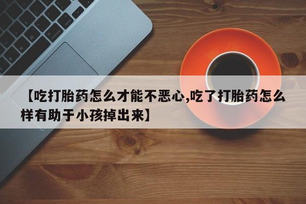 流产药【吃打胎药怎么才能不恶心,吃了打胎药怎么样有助于小孩掉出来】