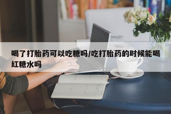 流产药喝了打胎药可以吃糖吗/吃打胎药的时候能喝红糖水吗