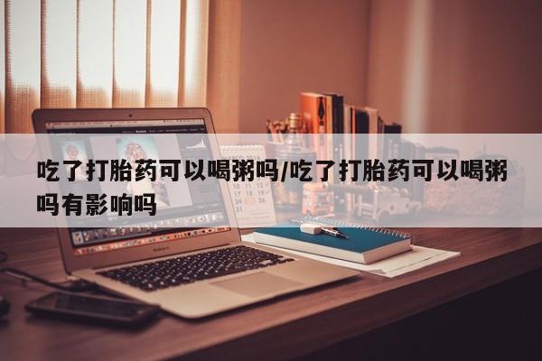 流产药吃了打胎药可以喝粥吗/吃了打胎药可以喝粥吗有影响吗