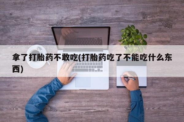 流产药拿了打胎药不敢吃(打胎药吃了不能吃什么东西)