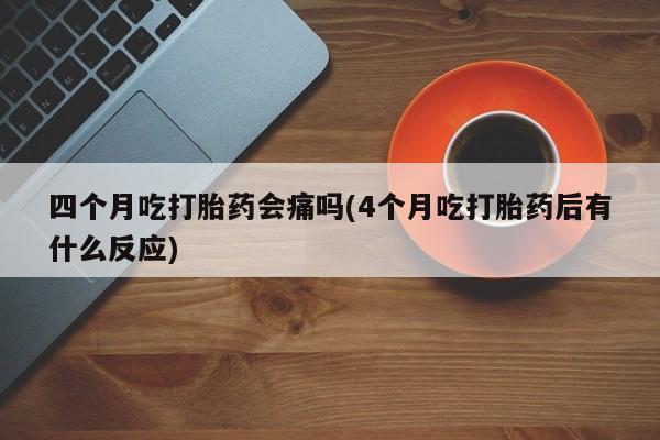 流产药四个月吃打胎药会痛吗(4个月吃打胎药后有什么反应)