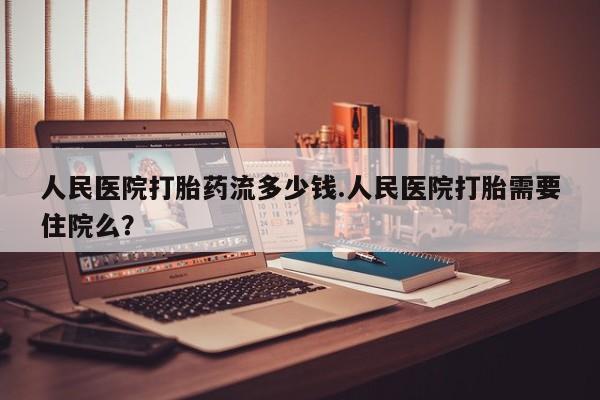 流产药人民医院打胎药流多少钱.人民医院打胎需要住院么？