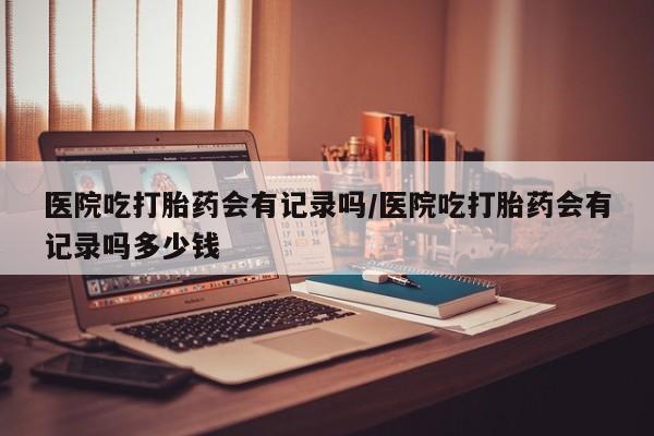 流产药医院吃打胎药会有记录吗/医院吃打胎药会有记录吗多少钱