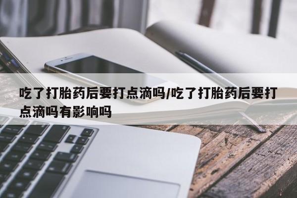 流产药吃了打胎药后要打点滴吗/吃了打胎药后要打点滴吗有影响吗