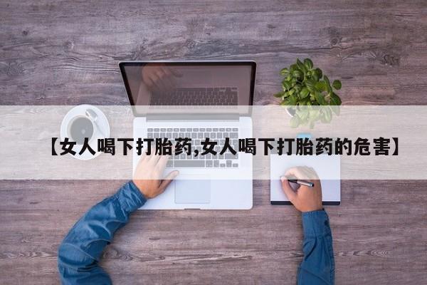 流产药【女人喝下打胎药,女人喝下打胎药的危害】