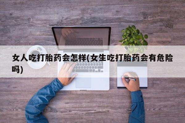流产药女人吃打胎药会怎样(女生吃打胎药会有危险吗)