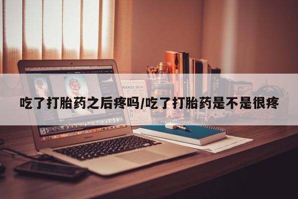流产药吃了打胎药之后疼吗/吃了打胎药是不是很疼