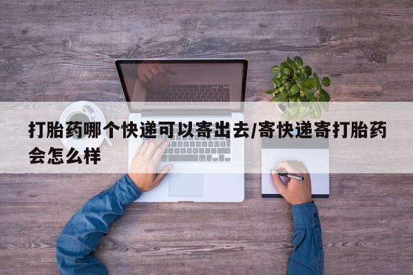 流产药打胎药哪个快递可以寄出去/寄快递寄打胎药会怎么样