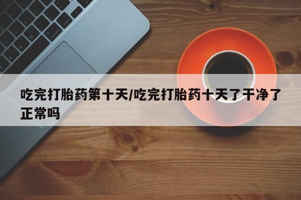 流产药吃完打胎药第十天/吃完打胎药十天了干净了正常吗