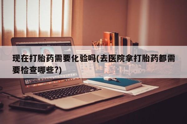 流产药现在打胎药需要化验吗(去医院拿打胎药都需要检查哪些?)