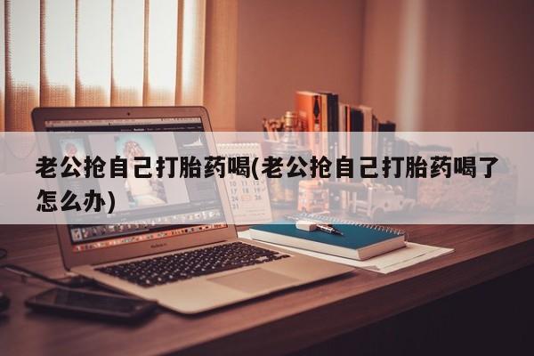 流产药老公抢自己打胎药喝(老公抢自己打胎药喝了怎么办)