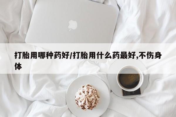 流产药打胎用哪种药好/打胎用什么药最好,不伤身体