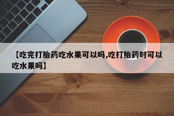 流产药【吃完打胎药吃水果可以吗,吃打胎药时可以吃水果吗】