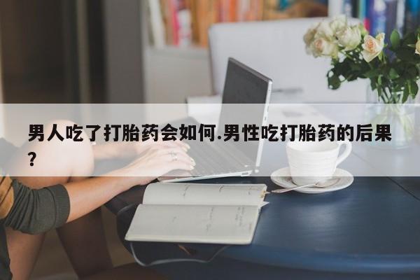 流产药男人吃了打胎药会如何.男性吃打胎药的后果？