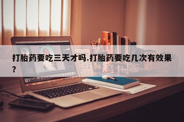 流产药打胎药要吃三天才吗.打胎药要吃几次有效果？