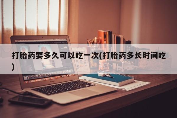 流产药打胎药要多久可以吃一次(打胎药多长时间吃)