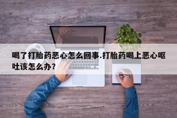 流产药喝了打胎药恶心怎么回事.打胎药喝上恶心呕吐该怎么办？