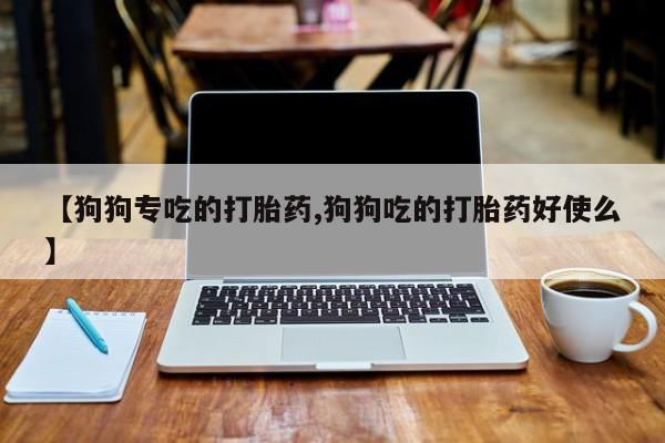 流产药【狗狗专吃的打胎药,狗狗吃的打胎药好使么】