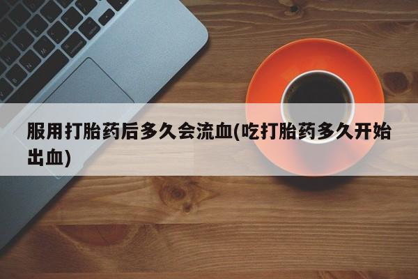 流产药服用打胎药后多久会流血(吃打胎药多久开始出血)