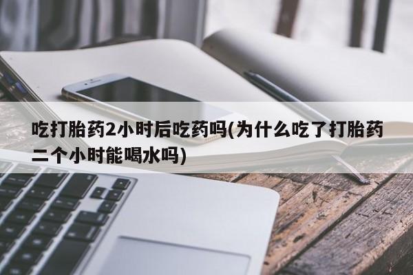 流产药吃打胎药2小时后吃药吗(为什么吃了打胎药二个小时能喝水吗)