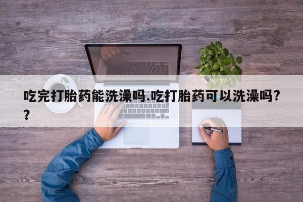 流产药吃完打胎药能洗澡吗.吃打胎药可以洗澡吗?？