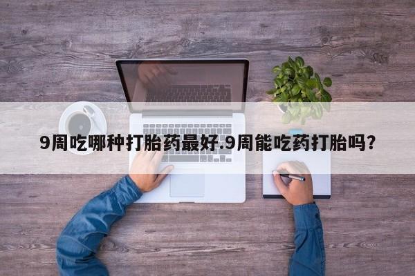 流产药9周吃哪种打胎药最好.9周能吃药打胎吗？