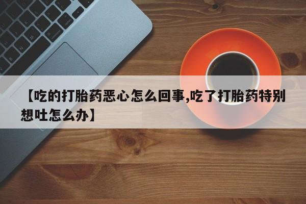 流产药【吃的打胎药恶心怎么回事,吃了打胎药特别想吐怎么办】