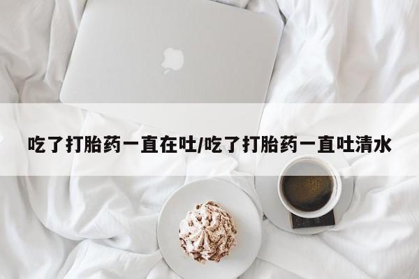 流产药吃了打胎药一直在吐/吃了打胎药一直吐清水