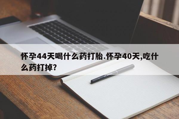 流产药怀孕44天喝什么药打胎.怀孕40天,吃什么药打掉？