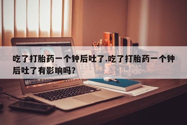 流产药吃了打胎药一个钟后吐了.吃了打胎药一个钟后吐了有影响吗？