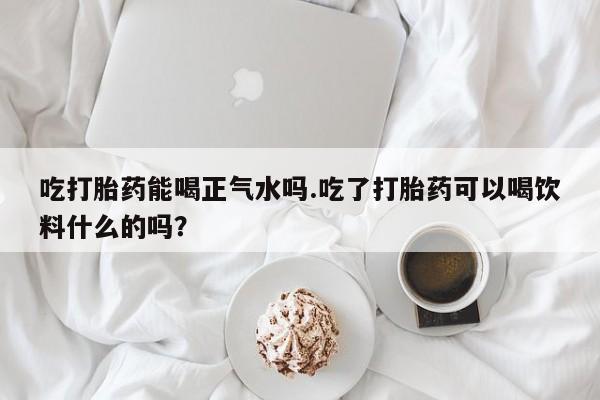流产药吃打胎药能喝正气水吗.吃了打胎药可以喝饮料什么的吗？